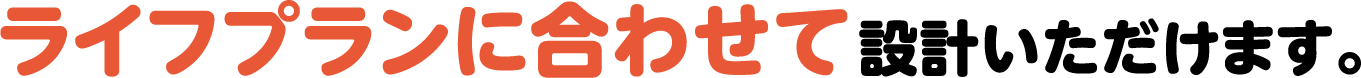 ライフプランに合わせて設計いただけます。