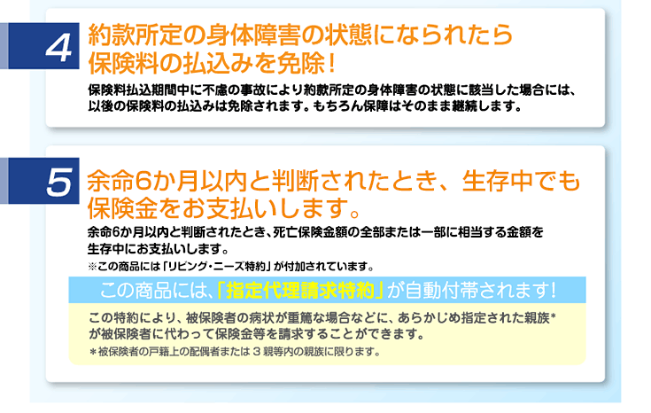 約款所定の身体障害の状態になられたら保険料の払込みを免除。余命6か月以内と診断されたとき、生存中でも保険金をお支払いします。